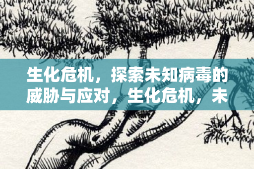 生化危机，探索未知病毒的威胁与应对，生化危机，未知病毒威胁与应对策略