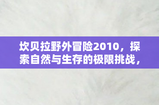 坎贝拉野外冒险2010，探索自然与生存的极限挑战，坎贝拉野外冒险2010，探索自然与生存的极限挑战