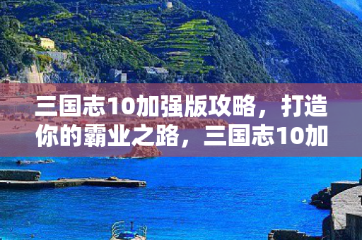 三国志10加强版攻略,打造你的霸业之路,三国志10加强版,打造你的霸业之路攻略 三国志10加强版攻略,打造你的霸业之路,三国志10加强版,打造你的霸业之路攻略