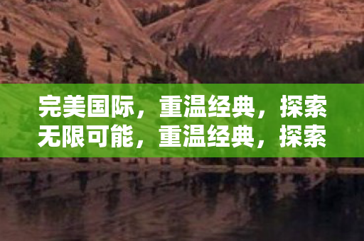 完美国际,重温经典,探索无限可能,重温经典,探索无限可能,完美国际 完美国际,重温经典,探索无限可能,重温经典,探索无限可能,完美国际