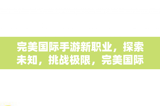 完美国际手游新职业,探索未知,挑战极限,完美国际手游新职业,探索未知,挑战极限 完美国际手游新职业,探索未知,挑战极限,完美国际手游新职业,探索未知,挑战极限