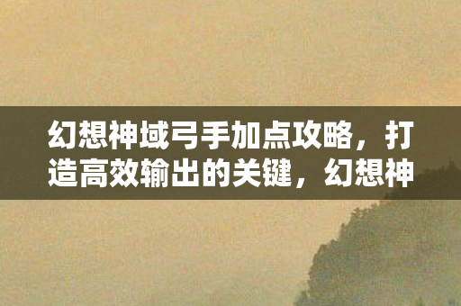 幻想神域弓手加点攻略,打造高效输出的关键,幻想神域弓手加点攻略,打造高效输出的关键 幻想神域弓手加点攻略,打造高效输出的关键,幻想神域弓手加点攻略,打造高效输出的关键
