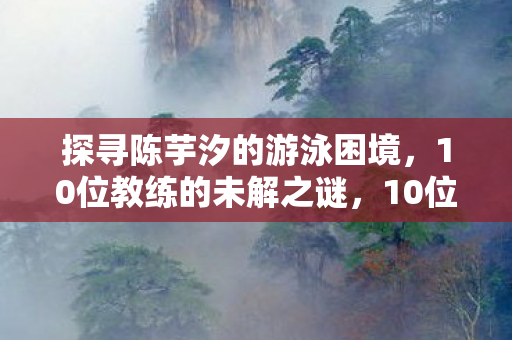 探寻陈芋汐的游泳困境,10位教练的未解之谜,10位教练助力,陈芋汐能否破解游泳困境? 探寻陈芋汐的游泳困境,10位教练的未解之谜,10位教练助力,陈芋汐能否破解游泳困境?