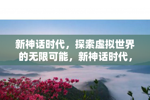 新神话时代,探索虚拟世界的无限可能,新神话时代,探索虚拟世界的无限可能 新神话时代,探索虚拟世界的无限可能,新神话时代,探索虚拟世界的无限可能