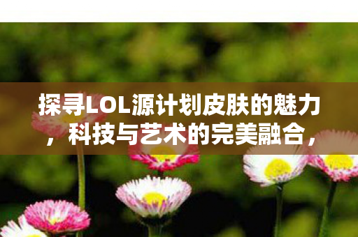 探寻LOL源计划皮肤的魅力,科技与艺术的完美融合,科技与艺术碰撞,LOL源计划皮肤魅力揭秘 探寻LOL源计划皮肤的魅力,科技与艺术的完美融合,科技与艺术碰撞,LOL源计划皮肤魅力揭秘