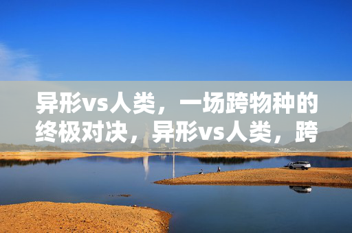 异形vs人类，一场跨物种的终极对决，异形vs人类，跨物种的终极对决震撼上演