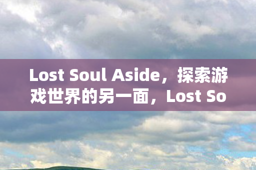 Lost Soul Aside,探索游戏世界的另一面,Lost Soul Aside,探索游戏世界的另一面 Lost Soul Aside,探索游戏世界的另一面,Lost Soul Aside,探索游戏世界的另一面