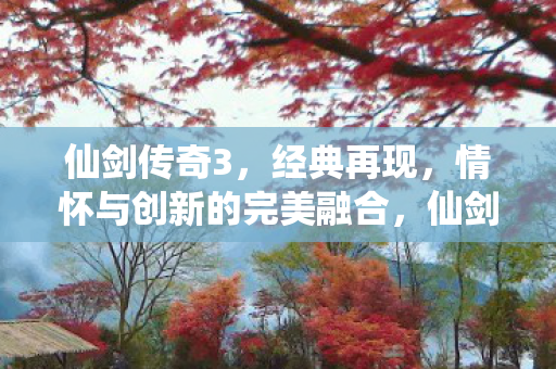 仙剑传奇3,经典再现,情怀与创新的完美融合,仙剑传奇3,经典再现,情怀与创新完美融合 仙剑传奇3,经典再现,情怀与创新的完美融合,仙剑传奇3,经典再现,情怀与创新完美融合