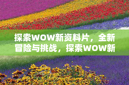 探索WOW新资料片,全新冒险与挑战,探索WOW新资料片,全新冒险与挑战等你来战 探索WOW新资料片,全新冒险与挑战,探索WOW新资料片,全新冒险与挑战等你来战