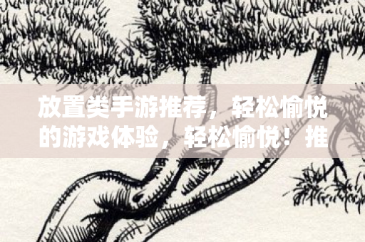 放置类手游推荐,轻松愉悦的游戏体验,轻松愉悦!推荐几款放置类手游 放置类手游推荐,轻松愉悦的游戏体验,轻松愉悦!推荐几款放置类手游