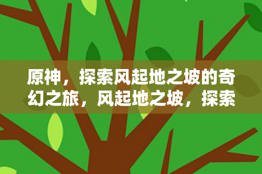 原神,探索风起地之坡的奇幻之旅,风起地之坡,探索原神的奇幻之旅 原神,探索风起地之坡的奇幻之旅,风起地之坡,探索原神的奇幻之旅