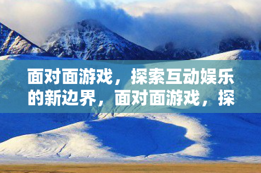 面对面游戏,探索互动娱乐的新边界,面对面游戏,探索互动娱乐新边界 面对面游戏,探索互动娱乐的新边界,面对面游戏,探索互动娱乐新边界