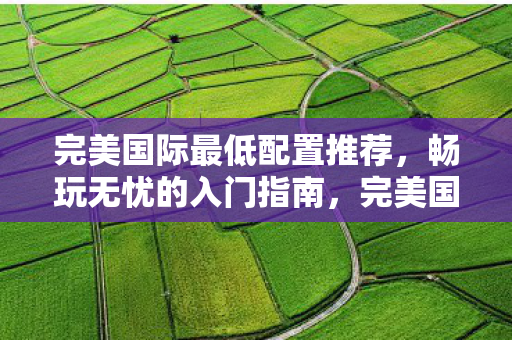 完美国际最低配置推荐,畅玩无忧的入门指南,完美国际入门指南,最低配置推荐,畅玩无忧 完美国际最低配置推荐,畅玩无忧的入门指南,完美国际入门指南,最低配置推荐,畅玩无忧