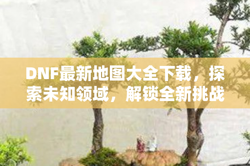 DNF最新地图大全下载,探索未知领域,解锁全新挑战,DNF最新地图大全,解锁未知领域,迎接全新挑战 DNF最新地图大全下载,探索未知领域,解锁全新挑战,DNF最新地图大全,解锁未知领域,迎接全新挑战