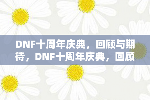 DNF十周年庆典,回顾与期待,DNF十周年庆典,回顾精彩瞬间,期待未来新篇章 DNF十周年庆典,回顾与期待,DNF十周年庆典,回顾精彩瞬间,期待未来新篇章