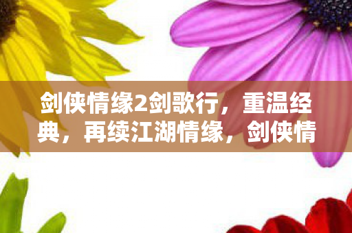 剑侠情缘2剑歌行，重温经典，再续江湖情缘，剑侠情缘2剑歌行，重温经典，再续江湖情缘