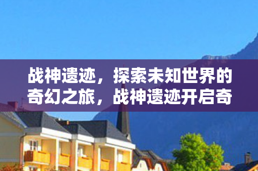 战神遗迹，探索未知世界的奇幻之旅，战神遗迹开启奇幻之旅，探索未知世界