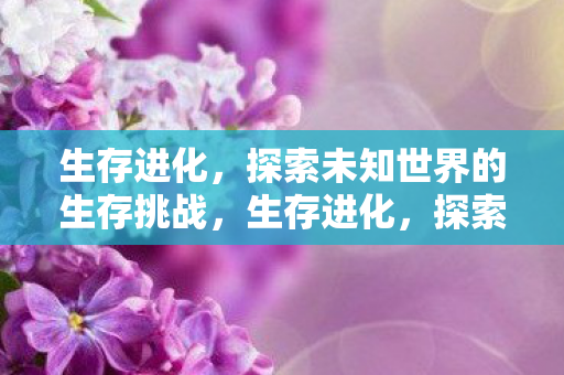 生存进化，探索未知世界的生存挑战，生存进化，探索未知世界的生存挑战