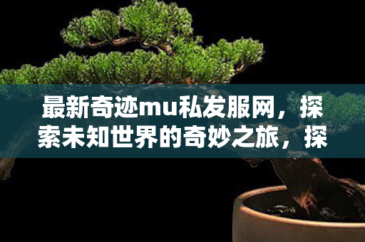 最新奇迹mu私发服网,探索未知世界的奇妙之旅,探索奇迹mu私发服网,开启未知世界的奇妙之旅 最新奇迹mu私发服网,探索未知世界的奇妙之旅,探索奇迹mu私发服网,开启未知世界的奇妙之旅