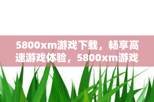 5800xm游戏下载,畅享高速游戏体验,5800xm游戏下载,畅享高速游戏体验 5800xm游戏下载,畅享高速游戏体验,5800xm游戏下载,畅享高速游戏体验