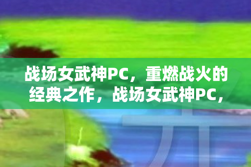 战场女武神PC,重燃战火的经典之作,战场女武神PC,经典战火重燃 战场女武神PC,重燃战火的经典之作,战场女武神PC,经典战火重燃