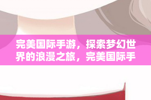 完美国际手游,探索梦幻世界的浪漫之旅,完美国际手游,梦幻世界的浪漫探险之旅 完美国际手游,探索梦幻世界的浪漫之旅,完美国际手游,梦幻世界的浪漫探险之旅