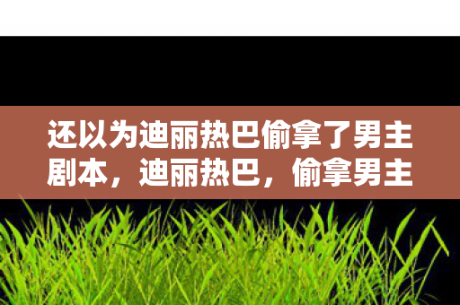 还以为迪丽热巴偷拿了男主剧本,迪丽热巴,偷拿男主剧本的她时代 还以为迪丽热巴偷拿了男主剧本,迪丽热巴,偷拿男主剧本的她时代
