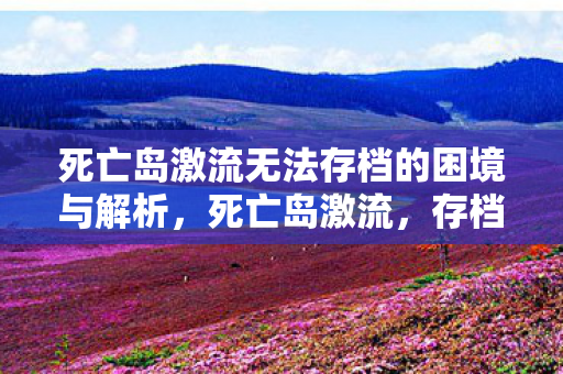 死亡岛激流无法存档的困境与解析,死亡岛激流,存档困境解析 死亡岛激流无法存档的困境与解析,死亡岛激流,存档困境解析