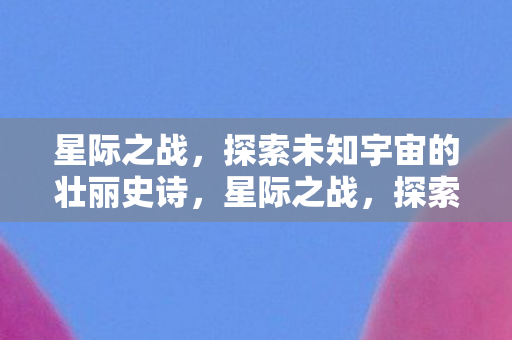 星际之战,探索未知宇宙的壮丽史诗,星际之战,探索宇宙壮丽史诗 星际之战,探索未知宇宙的壮丽史诗,星际之战,探索宇宙壮丽史诗