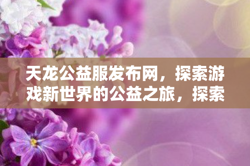 天龙公益服发布网,探索游戏新世界的公益之旅,探索公益之旅,天龙公益服发布网带你走进游戏新世界 天龙公益服发布网,探索游戏新世界的公益之旅,探索公益之旅,天龙公益服发布网带你走进游戏新世界