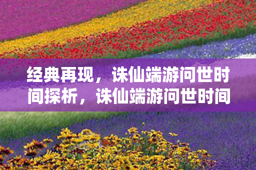经典再现,诛仙端游问世时间探析,诛仙端游问世时间探析 经典再现,诛仙端游问世时间探析,诛仙端游问世时间探析