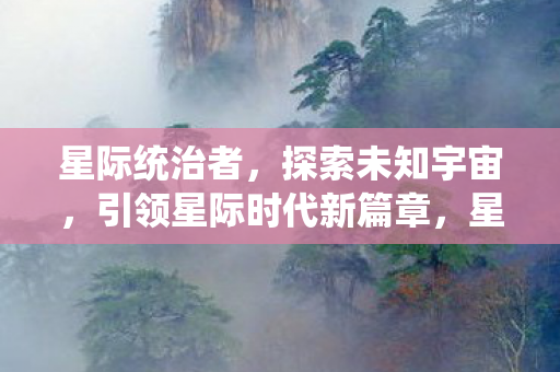 星际统治者,探索未知宇宙,引领星际时代新篇章,星际统治者,引领星际时代新篇章 星际统治者,探索未知宇宙,引领星际时代新篇章,星际统治者,引领星际时代新篇章
