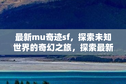 最新mu奇迹sf，探索未知世界的奇幻之旅，探索最新MU奇迹SF，奇幻之旅启程