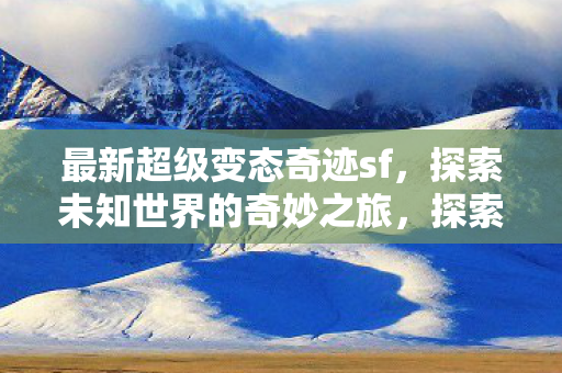 最新超级变态奇迹sf,探索未知世界的奇妙之旅,探索未知世界的奇妙之旅,最新超级变态奇迹sf 最新超级变态奇迹sf,探索未知世界的奇妙之旅,探索未知世界的奇妙之旅,最新超级变态奇迹sf