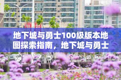 地下城与勇士100级版本地图探索指南,地下城与勇士100级版本地图探索全攻略 地下城与勇士100级版本地图探索指南,地下城与勇士100级版本地图探索全攻略