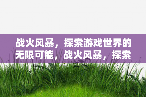 战火风暴,探索游戏世界的无限可能,战火风暴,探索游戏世界的无限可能 战火风暴,探索游戏世界的无限可能,战火风暴,探索游戏世界的无限可能