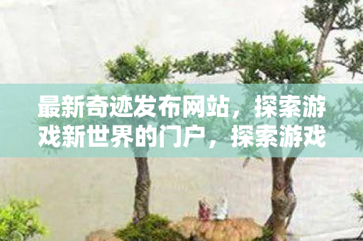 最新奇迹发布网站，探索游戏新世界的门户，探索游戏新世界，最新奇迹发布网站门户