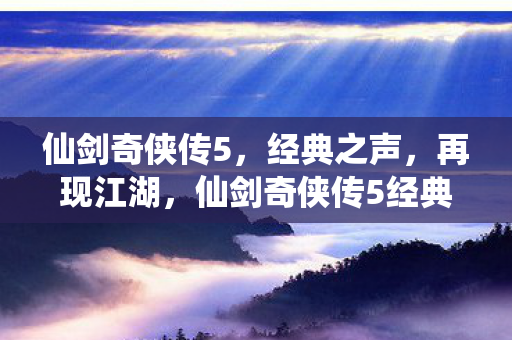 仙剑奇侠传5,经典之声,再现江湖,仙剑奇侠传5经典再现,江湖之声再燃 仙剑奇侠传5,经典之声,再现江湖,仙剑奇侠传5经典再现,江湖之声再燃