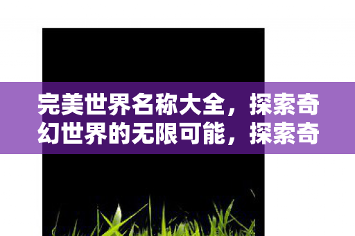 完美世界名称大全,探索奇幻世界的无限可能,探索奇幻世界的无限可能,完美世界名称大全 完美世界名称大全,探索奇幻世界的无限可能,探索奇幻世界的无限可能,完美世界名称大全