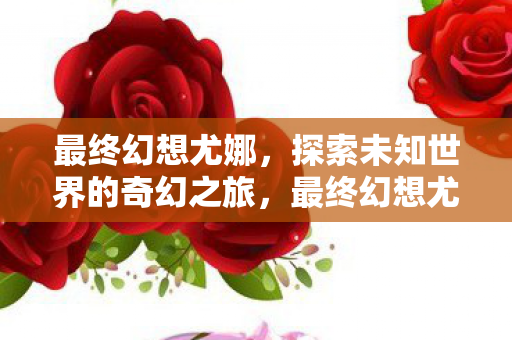 最终幻想尤娜,探索未知世界的奇幻之旅,最终幻想尤娜探索未知世界的奇幻之旅 最终幻想尤娜,探索未知世界的奇幻之旅,最终幻想尤娜探索未知世界的奇幻之旅