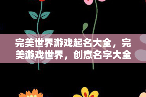 完美世界游戏起名大全,完美游戏世界,创意名字大全 完美世界游戏起名大全,完美游戏世界,创意名字大全