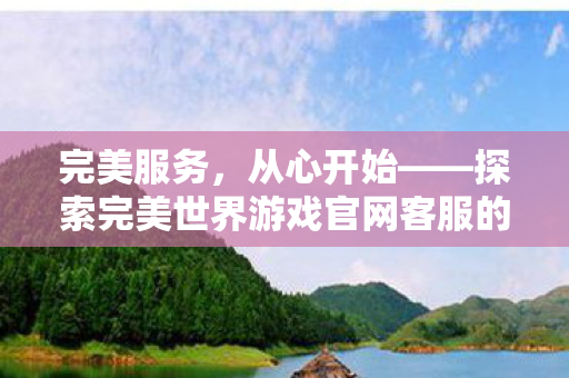 完美服务,从心开始——探索完美世界游戏官网客服的卓越之道,探索完美世界游戏官网客服的卓越服务之道 完美服务,从心开始——探索完美世界游戏官网客服的卓越之道,探索完美世界游戏官网客服的卓越服务之道