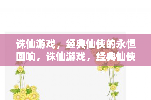 诛仙游戏，经典仙侠的永恒回响，诛仙游戏，经典仙侠的永恒回响