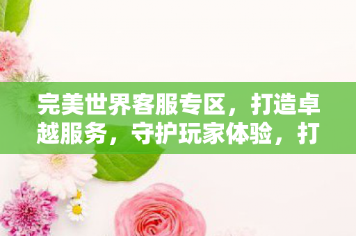 完美世界客服专区,打造卓越服务,守护玩家体验,打造卓越服务,守护玩家体验,完美世界客服专区 完美世界客服专区,打造卓越服务,守护玩家体验,打造卓越服务,守护玩家体验,完美世界客服专区