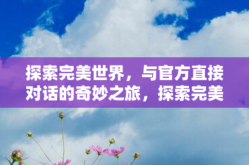 探索完美世界,与官方直接对话的奇妙之旅,探索完美世界,与官方直接对话的奇妙之旅 探索完美世界,与官方直接对话的奇妙之旅,探索完美世界,与官方直接对话的奇妙之旅