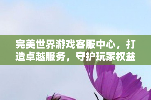 完美世界游戏客服中心,打造卓越服务,守护玩家权益,打造卓越服务,守护玩家权益,完美世界游戏客服中心 完美世界游戏客服中心,打造卓越服务,守护玩家权益,打造卓越服务,守护玩家权益,完美世界游戏客服中心