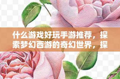 什么游戏好玩手游推荐,探索梦幻西游的奇幻世界,探索梦幻西游,手游推荐,开启奇幻冒险之旅 什么游戏好玩手游推荐,探索梦幻西游的奇幻世界,探索梦幻西游,手游推荐,开启奇幻冒险之旅