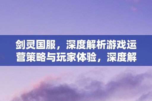 剑灵国服,深度解析游戏运营策略与玩家体验,深度解析,剑灵国服运营策略与玩家体验 剑灵国服,深度解析游戏运营策略与玩家体验,深度解析,剑灵国服运营策略与玩家体验