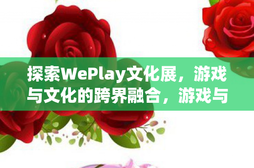 探索WePlay文化展,游戏与文化的跨界融合,游戏与文化的跨界盛宴,探索WePlay文化展 探索WePlay文化展,游戏与文化的跨界融合,游戏与文化的跨界盛宴,探索WePlay文化展