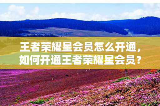 王者荣耀星会员怎么开通,如何开通王者荣耀星会员? 王者荣耀星会员怎么开通,如何开通王者荣耀星会员?
